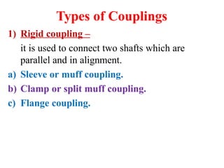 Types of Couplings
1) Rigid coupling –
it is used to connect two shafts which are
parallel and in alignment.
a) Sleeve or muff coupling.
b) Clamp or split muff coupling.
c) Flange coupling.
 