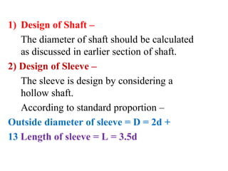 1) Design of Shaft –
The diameter of shaft should be calculated
as discussed in earlier section of shaft.
2) Design of Sleeve –
The sleeve is design by considering a
hollow shaft.
According to standard proportion –
Outside diameter of sleeve = D = 2d +
13 Length of sleeve = L = 3.5d
 