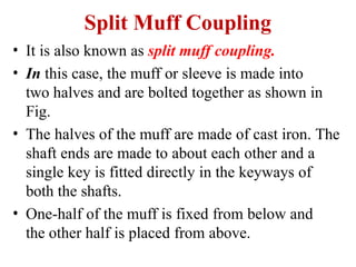 Split Muff Coupling
• It is also known as split muff coupling.
• In this case, the muff or sleeve is made into
two halves and are bolted together as shown in
Fig.
• The halves of the muff are made of cast iron. The
shaft ends are made to about each other and a
single key is fitted directly in the keyways of
both the shafts.
• One-half of the muff is fixed from below and
the other half is placed from above.
 