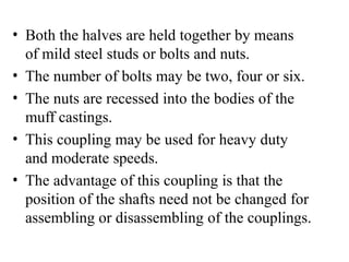 • Both the halves are held together by means
of mild steel studs or bolts and nuts.
• The number of bolts may be two, four or six.
• The nuts are recessed into the bodies of the
muff castings.
• This coupling may be used for heavy duty
and moderate speeds.
• The advantage of this coupling is that the
position of the shafts need not be changed for
assembling or disassembling of the couplings.
 