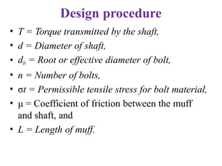 Design procedure
• T = Torque transmitted by the shaft,
• d = Diameter of shaft,
• db = Root or effective diameter of bolt,
• n = Number of bolts,
• σt = Permissible tensile stress for bolt material,
• μ = Coefficient of friction between the muff
and shaft, and
• L = Length of muff.
 