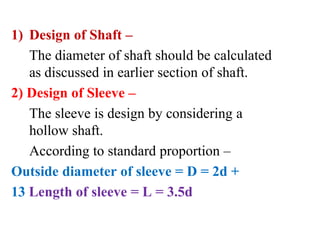 1) Design of Shaft –
The diameter of shaft should be calculated
as discussed in earlier section of shaft.
2) Design of Sleeve –
The sleeve is design by considering a
hollow shaft.
According to standard proportion –
Outside diameter of sleeve = D = 2d +
13 Length of sleeve = L = 3.5d
 