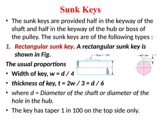 Sunk Keys
• The sunk keys are provided half in the keyway of the
shaft and half in the keyway of the hub or boss of
the pulley. The sunk keys are of the following types :
1. Rectangular sunk key. A rectangular sunk key is
shown in Fig.
The usual proportions
• Width of key, w = d / 4 ;
• thickness of key, t = 2w / 3 = d / 6
• where d = Diameter of the shaft or diameter of the
hole in the hub.
• The key has taper 1 in 100 on the top side only.
 