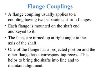 Flange Couplings
• A flange coupling usually applies to a
coupling having two separate cast iron flanges.
• Each flange is mounted on the shaft end
and keyed to it.
• The faces are turned up at right angle to the
axis of the shaft.
• One of the flange has a projected portion and the
other flange has a corresponding recess. This
helps to bring the shafts into line and to
maintain alignment.
 