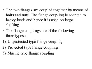 • The two flanges are coupled together by means of
bolts and nuts. The flange coupling is adopted to
heavy loads and hence it is used on large
shafting.
• The flange couplings are of the following
three types :
1) Unprotected type flange coupling
2) Protected type flange coupling
3) Marine type flange coupling
 