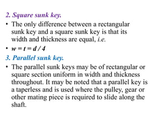 2. Square sunk key.
• The only difference between a rectangular
sunk key and a square sunk key is that its
width and thickness are equal, i.e.
• w = t = d / 4
3. Parallel sunk key.
• The parallel sunk keys may be of rectangular or
square section uniform in width and thickness
throughout. It may be noted that a parallel key is
a taperless and is used where the pulley, gear or
other mating piece is required to slide along the
shaft.
 