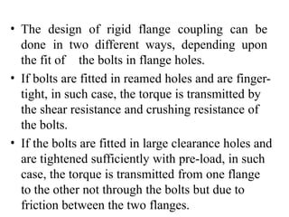 • The design of rigid flange coupling can be
done in two different ways, depending upon
the fit of the bolts in flange holes.
• If bolts are fitted in reamed holes and are finger-
tight, in such case, the torque is transmitted by
the shear resistance and crushing resistance of
the bolts.
• If the bolts are fitted in large clearance holes and
are tightened sufficiently with pre-load, in such
case, the torque is transmitted from one flange
to the other not through the bolts but due to
friction between the two flanges.
 