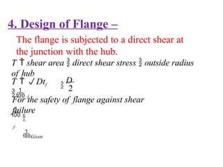 4. Design of Flange –
The flange is subjected to a direct shear at
the junction with the hub.
T  shear area  direct shear stress  outside radius
of hub

Given

f
T  Dtf
 f
For the safety of flange against shear
failure

D
2
 