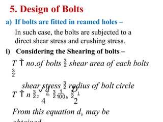 5. Design of Bolts
a) If bolts are fitted in reamed holes –
In such case, the bolts are subjected to a
direct shear stress and crushing stress.
i) Considering the Shearing of bolts –
T  no.of bolts  shear area of each bolts

shear stress  radius of bolt circle
From this equation db may be
D
4 2
T  n  b
b  1
d
2
 
