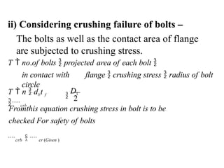 ii) Considering crushing failure of bolts –
The bolts as well as the contact area of flange
are subjected to crushing stress.

D1
2
Fromthis equation crushing stress in bolt is to be
checked For safety of bolts
crb   cr (Given )
T  no.of bolts  projected area of each bolt 
in contact with flange  crushing stress  radius of bolt
circle
T  n  dbt f
crb
 