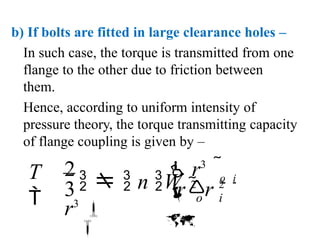 b) If bolts are fitted in large clearance holes –
In such case, the torque is transmitted from one
flange to the other due to friction between
them.
Hence, according to uniform intensity of
pressure theory, the torque transmitting capacity
of flange coupling is given by –
 o i

r 2
 r 2
2  r3

r3

   n W 
o i

T
 3
 
