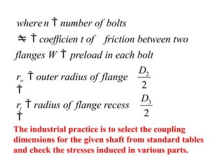 2
3
2
2
D
D
ro  outer radius of flange

wheren  number of bolts
  coefficien t of friction between two
flanges W  preload in each bolt
i
r  radius of flange recess

The industrial practice is to select the coupling
dimensions for the given shaft from standard tables
and check the stresses induced in various parts.
 