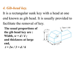4. Gib-head key.
It is a rectangular sunk key with a head at one
end known as gib head. It is usually provided to
facilitate the removal of key.
The usual proportions of
the gib head key are :
Width, w = d / 4 ;
and thickness at large
end,
t = 2w / 3 = d / 6
 