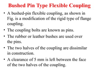 Bushed Pin Type Flexible Coupling
• A bushed-pin flexible coupling, as shown in
Fig. is a modification of the rigid type of flange
coupling.
• The coupling bolts are known as pins.
• The rubber or leather bushes are used over
the pins.
• The two halves of the coupling are dissimilar
in construction.
• A clearance of 5 mm is left between the face
of the two halves of the coupling.
 