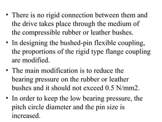 • There is no rigid connection between them and
the drive takes place through the medium of
the compressible rubber or leather bushes.
• In designing the bushed-pin flexible coupling,
the proportions of the rigid type flange coupling
are modified.
• The main modification is to reduce the
bearing pressure on the rubber or leather
bushes and it should not exceed 0.5 N/mm2.
• In order to keep the low bearing pressure, the
pitch circle diameter and the pin size is
increased.
 