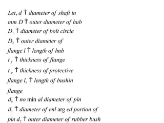 Let, d  diameter of shaft in
mm D  outer diameter of hub
D1  diameter of bolt circle
D2  outer diameter of
flange l  length of hub
t f  thickness of flange
t p  thickness of protective
flange lb  length of bushin
flange
db  no min al diameter of pin
d1  diameter of enl arg ed portion of
pin d2  outer diameter of rubber bush
 