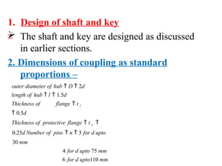 1. Design of shaft and key
–
 The shaft and key are designed as discussed
in earlier sections.
2. Dimensions of coupling as standard
proportions –
outer diameter of hub  D  2d
length of hub  l  1.5d
Thickness of flange  t f
 0.5d
Thickness of protective flange  t p 
0.25d Number of pins  n  3 for d upto
30 mm
4 for d upto 75 mm
6 for d upto110 mm
 