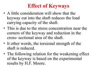 Effect of Keyways
• A little consideration will show that the
keyway cut into the shaft reduces the load
carrying capacity of the shaft.
• This is due to the stress concentration near the
corners of the keyway and reduction in the
cross- sectional area of the shaft.
• It other words, the torsional strength of the
shaft is reduced.
• The following relation for the weakening effect
of the keyway is based on the experimental
results by H.F. Moore.
 