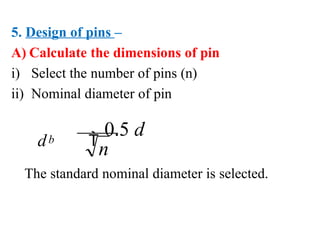 5. Design of pins –
A) Calculate the dimensions of pin
i) Select the number of pins (n)
ii) Nominal diameter of pin
d 
0.5 d
n
b
The standard nominal diameter is selected.
 