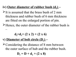 iv) Outer diameter of rubber bush (d2) –
It is assumed that the brass bush of 2 mm
thickness and rubber bush of 6 mm thickness
are fitted on the enlarged portion of pin.
Hence, the outer diameter of the rubber bush is
–
d2=d1+ (2 x 2) + (2 x 6)
v) Diameter of bolt circle (D1) –
Considering the distance of 8 mm between
the outer surface of hub and the rubber bush.
D1 = D + d2 + (2 x 8)
 