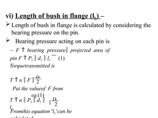 vi) Length of bush in flange (lb) –
 Length of bush in flange is calculated by considering the
bearing pressure on the pin.
 Bearing pressure acting on each pin is
– F  bearing pressure projected area of
pin F  Pb  d2  lb    (1)
Fromthis equation 'lb 'can be

D1
T  n  Pb  d2 
lb
2
Put the valueof F from
eq.(1)
Torquetransmitted is
T  n  F 
D1
2
 