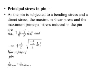 • Principal stress in pin –
• As the pin is subjected to a bending stress and a
direct stress, the maximum shear stress and the
maximum principal stress induced in the pin
are
max
max
2 2
2
b
2
b
2
2
b
2
b
b
and

for safety of
pin
 max   (Given )

 


(


  (
 