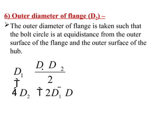 6) Outer diameter of flange (D2) –
The outer diameter of flange is taken such that
the bolt circle is at equidistance from the outer
surface of the flange and the outer surface of the
hub.
 D2  2D1  D
D  D
D

2
1
2
 