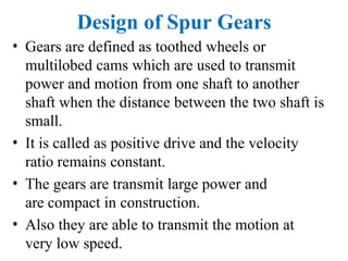 Design of Spur Gears
• Gears are defined as toothed wheels or
multilobed cams which are used to transmit
power and motion from one shaft to another
shaft when the distance between the two shaft is
small.
• It is called as positive drive and the velocity
ratio remains constant.
• The gears are transmit large power and
are compact in construction.
• Also they are able to transmit the motion at
very low speed.
 