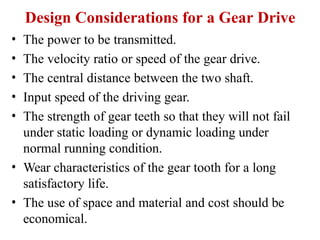 Design Considerations for a Gear Drive
• The power to be transmitted.
• The velocity ratio or speed of the gear drive.
• The central distance between the two shaft.
• Input speed of the driving gear.
• The strength of gear teeth so that they will not fail
under static loading or dynamic loading under
normal running condition.
• Wear characteristics of the gear tooth for a long
satisfactory life.
• The use of space and material and cost should be
economical.
 