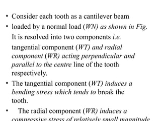 • Consider each tooth as a cantilever beam
• loaded by a normal load (WN) as shown in Fig.
It is resolved into two components i.e.
tangential component (WT) and radial
component (WR) acting perpendicular and
parallel to the centre line of the tooth
respectively.
• The tangential component (WT) induces a
bending stress which tends to break the
tooth.
• The radial component (WR) induces a
 