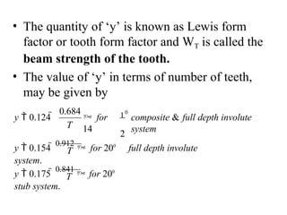 • The quantity of ‘y’ is known as Lewis form
factor or tooth form factor and WT is called the
beam strength of the tooth.
• The value of ‘y’ in terms of number of teeth,
may be given by
composite & full depth involute
system
10
2
 for
14
0.684
y  0.124 
T
T
y  0.175 
0.841
 for 200
stub system.
y  0.154 
0.912
 for 200
full depth involute
system.
T
 