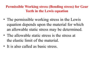 Permissible Working stress (Bending stress) for Gear
Teeth in the Lewis equation
• The permissible working stress in the Lewis
equation depends upon the material for which
an allowable static stress may be determined.
• The allowable static stress is the stress at
the elastic limit of the material.
• It is also called as basic stress.
 