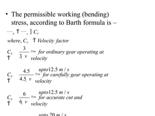 • The permissible working (bending)
stress, according to Barth formula is –
b  o  CV
where, CV  Velocity factor
 for accurate cut and
velocity
6  v
 for carefully gear operating at
velocity
upto12.5 m / s
4.5  v
 for ordinary gear operating at
velocity
upto12.5 m / s
3  v
V
C

V
C

V
C

6
4.5
3
 