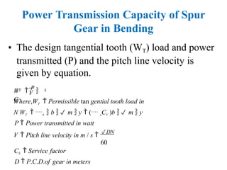 Power Transmission Capacity of Spur
Gear in Bending
• The design tangential tooth (WT) load and power
transmitted (P) and the pitch line velocity is
given by equation.
V
T S
W 
P

C
Where,WT  Permissible tan gential tooth load in
N WT  b  b  m  y  ( oCV )b  m  y
P  Power transmitted in watt
V  Pitch line velocity in m / s 
DN
60
CS  Service factor
D  P.C.D.of gear in meters
 
