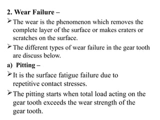 2. Wear Failure –
The wear is the phenomenon which removes the
complete layer of the surface or makes craters or
scratches on the surface.
The different types of wear failure in the gear tooth
are discuss below.
a) Pitting –
It is the surface fatigue failure due to
repetitive contact stresses.
The pitting starts when total load acting on the
gear tooth exceeds the wear strength of the
gear tooth.
 