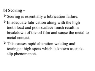 b) Scoring –
Scoring is essentially a lubrication failure.
In adequate lubrication along with the high
tooth load and poor surface finish result in
breakdown of the oil film and cause the metal to
metal contact.
This causes rapid alteration welding and
tearing at high spots which is known as stick-
slip phenomenon.
 