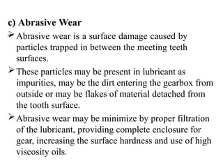 c) Abrasive Wear
–
Abrasive wear is a surface damage caused by
particles trapped in between the meeting teeth
surfaces.
These particles may be present in lubricant as
impurities, may be the dirt entering the gearbox from
outside or may be flakes of material detached from
the tooth surface.
Abrasive wear may be minimize by proper filtration
of the lubricant, providing complete enclosure for
gear, increasing the surface hardness and use of high
viscosity oils.
 