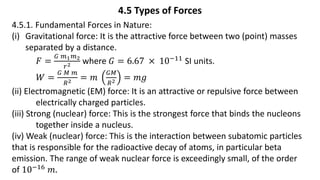 4.5 Types of Forces
4.5.1. Fundamental Forces in Nature:
(i) Gravitational force: It is the attractive force between two (point) masses
separated by a distance.
𝐹 =
𝐺 𝑚1𝑚2
𝑟2 where 𝐺 = 6.67 × 10−11
SI units.
𝑊 =
𝐺 𝑀 𝑚
𝑅2 = 𝑚
𝐺𝑀
𝑅2 = 𝑚𝑔
(ii) Electromagnetic (EM) force: It is an attractive or repulsive force between
electrically charged particles.
(iii) Strong (nuclear) force: This is the strongest force that binds the nucleons
together inside a nucleus.
(iv) Weak (nuclear) force: This is the interaction between subatomic particles
that is responsible for the radioactive decay of atoms, in particular beta
emission. The range of weak nuclear force is exceedingly small, of the order
of 10−16 𝑚.
 