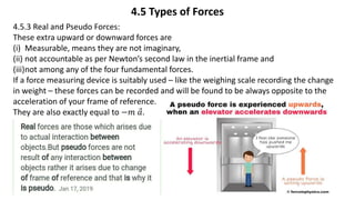 4.5 Types of Forces
4.5.3 Real and Pseudo Forces:
These extra upward or downward forces are
(i) Measurable, means they are not imaginary,
(ii) not accountable as per Newton’s second law in the inertial frame and
(iii)not among any of the four fundamental forces.
If a force measuring device is suitably used – like the weighing scale recording the change
in weight – these forces can be recorded and will be found to be always opposite to the
acceleration of your frame of reference.
They are also exactly equal to −𝑚 𝑎.
 