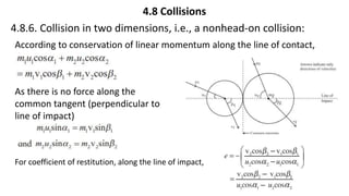 4.8 Collisions
4.8.6. Collision in two dimensions, i.e., a nonhead-on collision:
According to conservation of linear momentum along the line of contact,
As there is no force along the
common tangent (perpendicular to
line of impact)
For coefficient of restitution, along the line of impact,
 