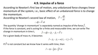 4.9. Impulse of a force
According to Newton’s first law of motion, any unbalanced force changes linear
momentum of the system, i.e., basic effect of an unbalanced force is to change
the momentum.
According to Newton’s second law of motion,
The quantity ‘change in momentum’ is separately named as Impulse of the force 𝐽 .
If the force is constant, and is acting for a finite and measurable time, we can write The
change in momentum in time t,
For a given body of mass m, it becomes
If 𝐹 is not constant but we know how it varies with time, then
 