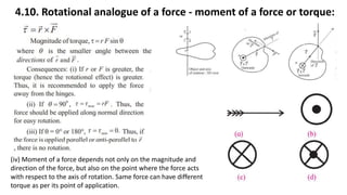 4.10. Rotational analogue of a force - moment of a force or torque:
(iv) Moment of a force depends not only on the magnitude and
direction of the force, but also on the point where the force acts
with respect to the axis of rotation. Same force can have different
torque as per its point of application.
 