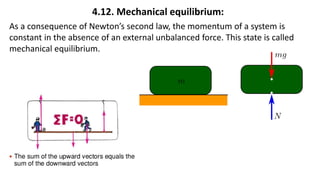 4.12. Mechanical equilibrium:
As a consequence of Newton’s second law, the momentum of a system is
constant in the absence of an external unbalanced force. This state is called
mechanical equilibrium.
 