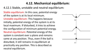 4.12. Mechanical equilibrium:
4.12.1 Stable, unstable and neutral equilibrium:
Stable equilibrium: In this case, potential energy
of the system is at its local minimum.
Unstable equilibrium: This happens because
initially, potential energy of the system is at its
local maximum. If disturbed, it tries to achieve
the configuration of minimum potential energy.
Neutral equilibrium: Potential energy of the
system is constant over a plane and remains
same at any position. Thus, even if the ball is
disturbed, it still remains in equilibrium at
practically any position. This is described as
neutral equilibrium.
 