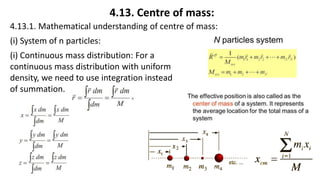 4.13. Centre of mass:
4.13.1. Mathematical understanding of centre of mass:
(i) System of n particles:
(i) Continuous mass distribution: For a
continuous mass distribution with uniform
density, we need to use integration instead
of summation.
 