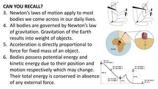 CAN YOU RECALL?
3. Newton’s laws of motion apply to most
bodies we come across in our daily lives.
4. All bodies are governed by Newton’s law
of gravitation. Gravitation of the Earth
results into weight of objects.
5. Acceleration is directly proportional to
force for fixed mass of an object.
6. Bodies possess potential energy and
kinetic energy due to their position and
motion respectively which may change.
Their total energy is conserved in absence
of any external force.
 
