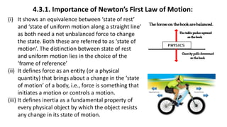 4.3.1. Importance of Newton’s First Law of Motion:
(i) It shows an equivalence between ‘state of rest’
and ‘state of uniform motion along a straight line’
as both need a net unbalanced force to change
the state. Both these are referred to as ‘state of
motion’. The distinction between state of rest
and uniform motion lies in the choice of the
‘frame of reference’
(ii) It defines force as an entity (or a physical
quantity) that brings about a change in the ‘state
of motion’ of a body, i.e., force is something that
initiates a motion or controls a motion.
(iii) It defines inertia as a fundamental property of
every physical object by which the object resists
any change in its state of motion.
 