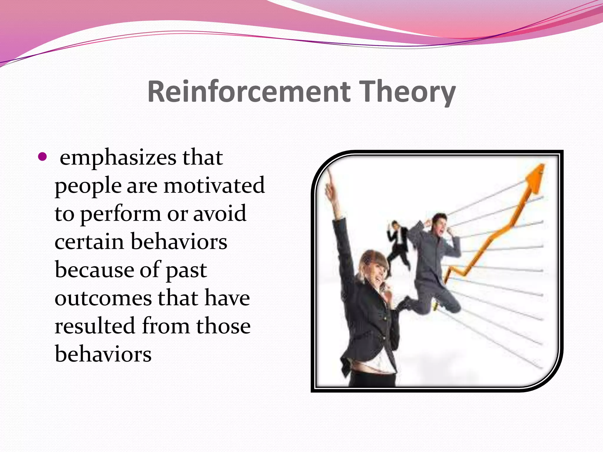 Reinforcement Theory
 emphasizes that
people are motivated
to perform or avoid
certain behaviors
because of past
outcomes that have
resulted from those
behaviors

 