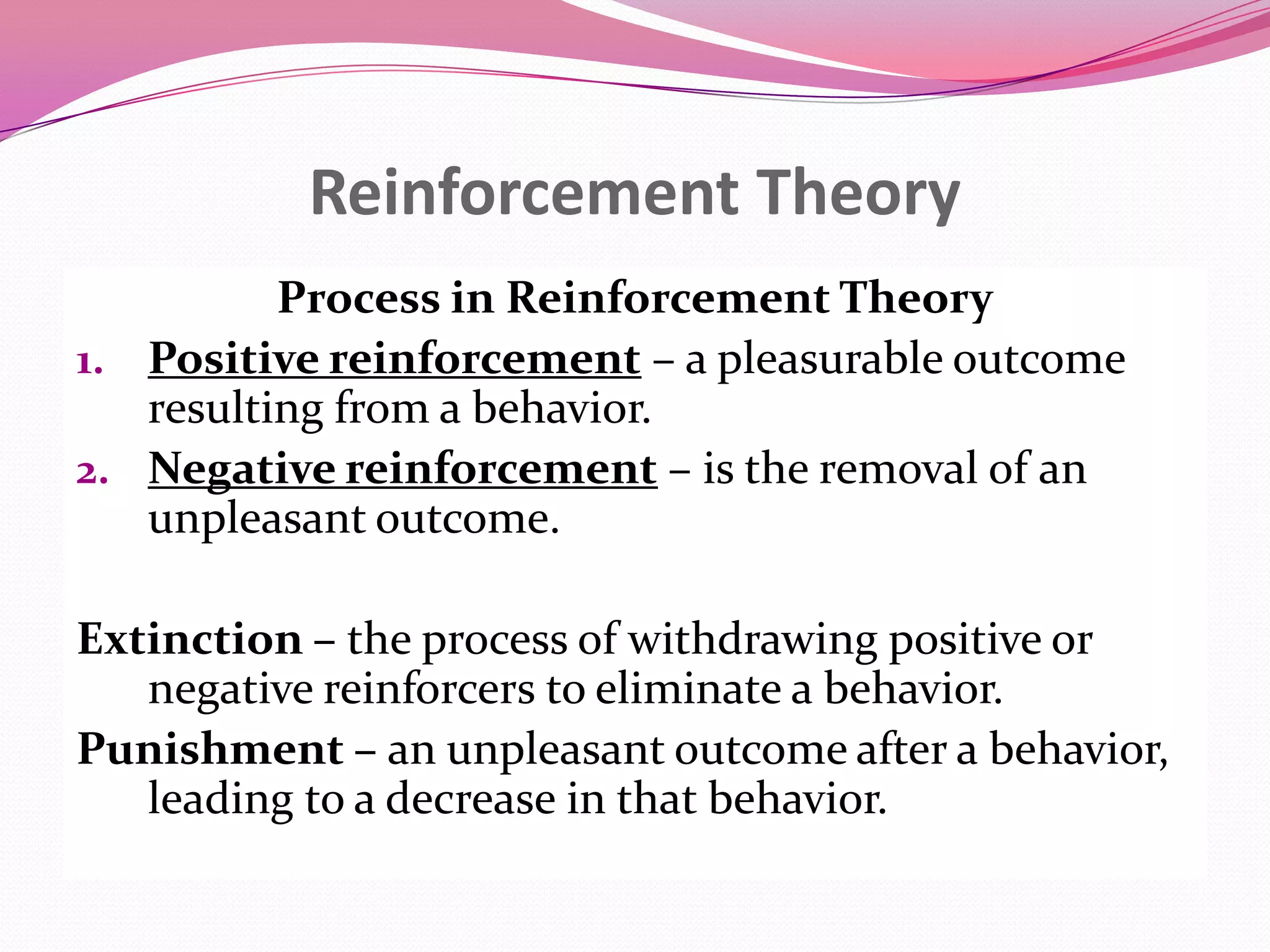 Reinforcement Theory
Process in Reinforcement Theory
1. Positive reinforcement – a pleasurable outcome
resulting from a behavior.
2. Negative reinforcement – is the removal of an
unpleasant outcome.
Extinction – the process of withdrawing positive or
negative reinforcers to eliminate a behavior.
Punishment – an unpleasant outcome after a behavior,
leading to a decrease in that behavior.

 