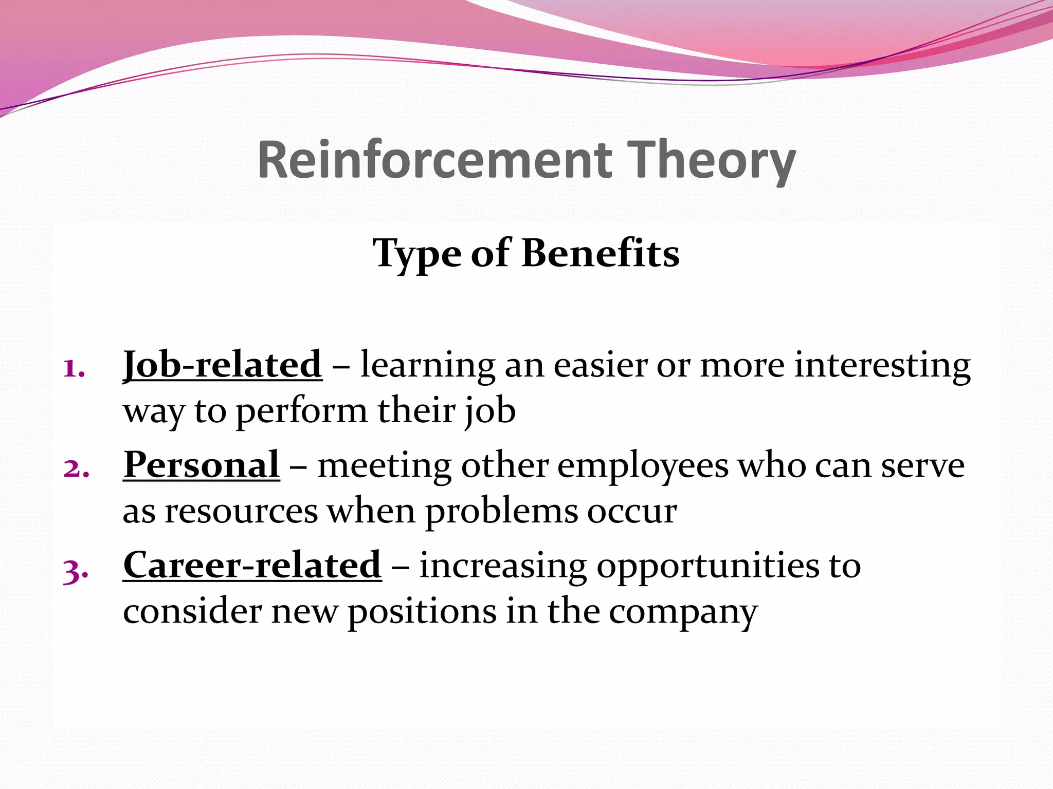 Reinforcement Theory
Type of Benefits
1. Job-related – learning an easier or more interesting

way to perform their job
2. Personal – meeting other employees who can serve
as resources when problems occur
3. Career-related – increasing opportunities to
consider new positions in the company

 